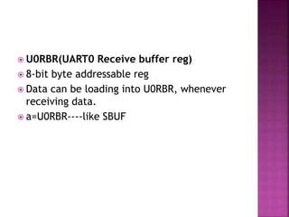  U0RBR(UART0 Receive buffer reg)
 8-bit byte addressable reg
 Data can be loading into U0RBR, whenever
receiving data.
 a=U0RBR----like SBUF
 