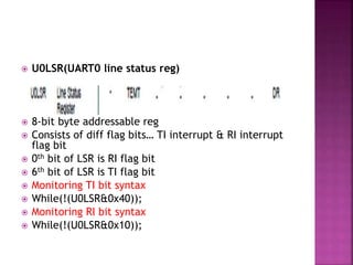  U0LSR(UART0 line status reg)
 8-bit byte addressable reg
 Consists of diff flag bits… TI interrupt & RI interrupt
flag bit
 0th bit of LSR is RI flag bit
 6th bit of LSR is TI flag bit
 Monitoring TI bit syntax
 While(!(U0LSR&0x40));
 Monitoring RI bit syntax
 While(!(U0LSR&0x10));
 