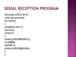#include<LPC214X.H>
void sercon(void);
int main()
{
unsigned char X;
sercon();
while(1)
{
while(!(U0LSR&0X01));
X=U0RBR;
U0THR=X;
while(!(U0LSR&0X40));
}
}
 