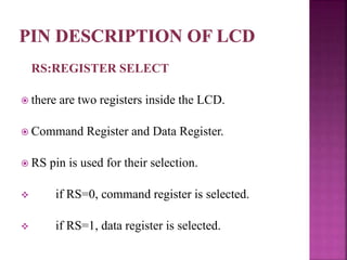 RS:REGISTER SELECT
 there are two registers inside the LCD.
 Command Register and Data Register.
 RS pin is used for their selection.
 if RS=0, command register is selected.
 if RS=1, data register is selected.
 