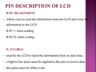 R/W: READ/WRITE
 Allows user to read the information from the LCD and write the
information to the LCD.
R/W=1 when reading
R/W=0, when writing
E: ENABLE
 used by the LCD to latch the information from its data lines.
 a high to low pulse must be applied to this pin to receive data.
 this pulse must be 450ns wide.
 