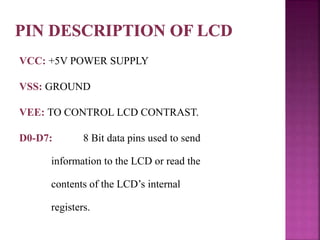 VCC: +5V POWER SUPPLY
VSS: GROUND
VEE: TO CONTROL LCD CONTRAST.
D0-D7: 8 Bit data pins used to send
information to the LCD or read the
contents of the LCD’s internal
registers.
 