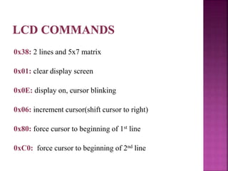 0x38: 2 lines and 5x7 matrix
0x01: clear display screen
0x0E: display on, cursor blinking
0x06: increment cursor(shift cursor to right)
0x80: force cursor to beginning of 1st line
0xC0: force cursor to beginning of 2nd line
 