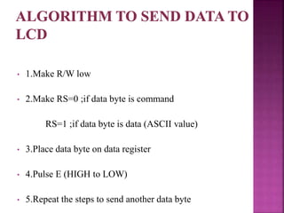 • 1.Make R/W low
• 2.Make RS=0 ;if data byte is command
RS=1 ;if data byte is data (ASCII value)
• 3.Place data byte on data register
• 4.Pulse E (HIGH to LOW)
• 5.Repeat the steps to send another data byte
 