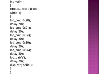 int main()
{
IODIR0=0X003F0000;
while(1)
{
lcd_cmd(0x28);
delay(20);
lcd_cmd(0x01);
delay(20);
lcd_cmd(0x0e);
delay(20);
lcd_cmd(0x80);
delay(20);
lcd_cmd(0x06);
delay(20);
lcd_dat('a');
delay(20);
disp_str("hello");
}
}
 