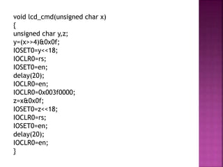 void lcd_cmd(unsigned char x)
{
unsigned char y,z;
y=(x>>4)&0x0f;
IOSET0=y<<18;
IOCLR0=rs;
IOSET0=en;
delay(20);
IOCLR0=en;
IOCLR0=0x003f0000;
z=x&0x0f;
IOSET0=z<<18;
IOCLR0=rs;
IOSET0=en;
delay(20);
IOCLR0=en;
}
 