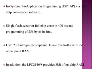  In-System / In-Application Programming (ISP/IAP) via on-
chip boot-loader software.
 Single flash sector or full chip erase in 400 ms and
programming of 256 bytes in 1ms.
 USB 2.0 Full Speed compliant Device Controller with 2kB
of endpoint RAM.
 In addition, the LPC2146/8 provides 8kB of on-chip RAM
 