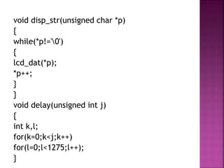 void disp_str(unsigned char *p)
{
while(*p!='0')
{
lcd_dat(*p);
*p++;
}
}
void delay(unsigned int j)
{
int k,l;
for(k=0;k<j;k++)
for(l=0;l<1275;l++);
}
 