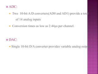  ADC:
 Two 10-bit A/D converters(AD0 and AD1) provide a total
of 14 analog inputs
 Conversion times as low as 2.44μs per channel.
 DAC:
 Single 10-bit D/A converter provides variable analog output.
 
