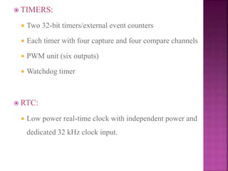  TIMERS:
 Two 32-bit timers/external event counters
 Each timer with four capture and four compare channels
 PWM unit (six outputs)
 Watchdog timer
 RTC:
 Low power real-time clock with independent power and
dedicated 32 kHz clock input.
 