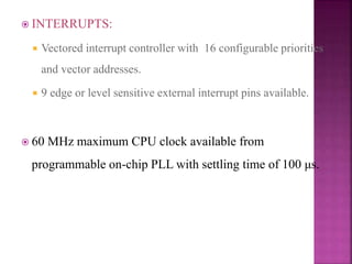  INTERRUPTS:
 Vectored interrupt controller with 16 configurable priorities
and vector addresses.
 9 edge or level sensitive external interrupt pins available.
 60 MHz maximum CPU clock available from
programmable on-chip PLL with settling time of 100 μs.
 