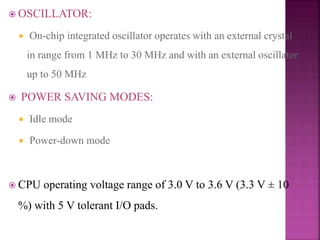  OSCILLATOR:
 On-chip integrated oscillator operates with an external crystal
in range from 1 MHz to 30 MHz and with an external oscillator
up to 50 MHz
 POWER SAVING MODES:
 Idle mode
 Power-down mode
 CPU operating voltage range of 3.0 V to 3.6 V (3.3 V ± 10
%) with 5 V tolerant I/O pads.
 
