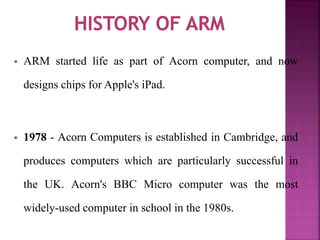  ARM started life as part of Acorn computer, and now
designs chips for Apple's iPad.
 1978 - Acorn Computers is established in Cambridge, and
produces computers which are particularly successful in
the UK. Acorn's BBC Micro computer was the most
widely-used computer in school in the 1980s.
 