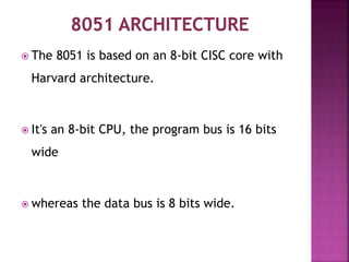  The 8051 is based on an 8-bit CISC core with
Harvard architecture.
 It's an 8-bit CPU, the program bus is 16 bits
wide
 whereas the data bus is 8 bits wide.
 