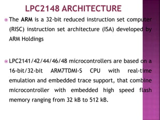  The ARM is a 32-bit reduced instruction set computer
(RISC) instruction set architecture (ISA) developed by
ARM Holdings
 LPC2141/42/44/46/48 microcontrollers are based on a
16-bit/32-bit ARM7TDMI-S CPU with real-time
emulation and embedded trace support, that combine
microcontroller with embedded high speed flash
memory ranging from 32 kB to 512 kB.
 