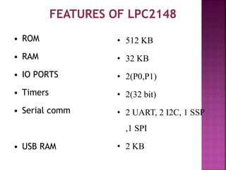 • ROM
• RAM
• IO PORTS
• Timers
• Serial comm
• USB RAM
• 512 KB
• 32 KB
• 2(P0,P1)
• 2(32 bit)
• 2 UART, 2 I2C, 1 SSP
,1 SPI
• 2 KB
 