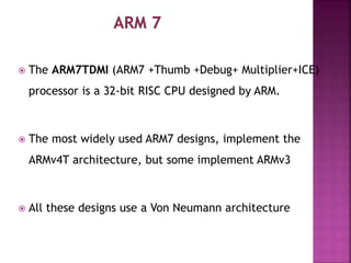 The ARM7TDMI (ARM7 +Thumb +Debug+ Multiplier+ICE)
processor is a 32-bit RISC CPU designed by ARM.
 The most widely used ARM7 designs, implement the
ARMv4T architecture, but some implement ARMv3
 All these designs use a Von Neumann architecture
 