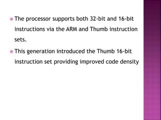  The processor supports both 32-bit and 16-bit
instructions via the ARM and Thumb instruction
sets.
 This generation introduced the Thumb 16-bit
instruction set providing improved code density
 