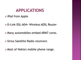  iPod from Apple
 D-Link DSL-604+ Wireless ADSL Router.
 Many automobiles embed ARM7 cores.
 Sirius Satellite Radio receivers
 Most of Nokia's mobile phone range.
 