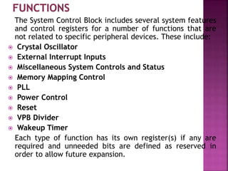 The System Control Block includes several system features
and control registers for a number of functions that are
not related to specific peripheral devices. These include:
 Crystal Oscillator
 External Interrupt Inputs
 Miscellaneous System Controls and Status
 Memory Mapping Control
 PLL
 Power Control
 Reset
 VPB Divider
 Wakeup Timer
Each type of function has its own register(s) if any are
required and unneeded bits are defined as reserved in
order to allow future expansion.
 
