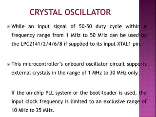  While an input signal of 50-50 duty cycle within a
frequency range from 1 MHz to 50 MHz can be used by
the LPC2141/2/4/6/8 if supplied to its input XTAL1 pin.
 This microcontroller’s onboard oscillator circuit supports
external crystals in the range of 1 MHz to 30 MHz only.
If the on-chip PLL system or the boot-loader is used, the
input clock frequency is limited to an exclusive range of
10 MHz to 25 MHz.
 