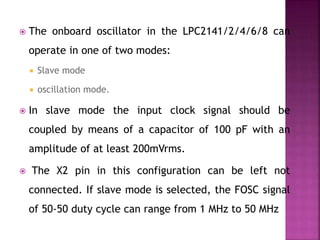 The onboard oscillator in the LPC2141/2/4/6/8 can
operate in one of two modes:
 Slave mode
 oscillation mode.
 In slave mode the input clock signal should be
coupled by means of a capacitor of 100 pF with an
amplitude of at least 200mVrms.
 The X2 pin in this configuration can be left not
connected. If slave mode is selected, the FOSC signal
of 50-50 duty cycle can range from 1 MHz to 50 MHz
 