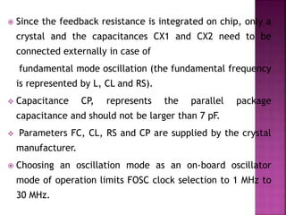 Since the feedback resistance is integrated on chip, only a
crystal and the capacitances CX1 and CX2 need to be
connected externally in case of
fundamental mode oscillation (the fundamental frequency
is represented by L, CL and RS).
 Capacitance CP, represents the parallel package
capacitance and should not be larger than 7 pF.
 Parameters FC, CL, RS and CP are supplied by the crystal
manufacturer.
 Choosing an oscillation mode as an on-board oscillator
mode of operation limits FOSC clock selection to 1 MHz to
30 MHz.
 