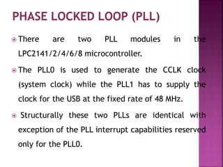  There are two PLL modules in the
LPC2141/2/4/6/8 microcontroller.
 The PLL0 is used to generate the CCLK clock
(system clock) while the PLL1 has to supply the
clock for the USB at the fixed rate of 48 MHz.
 Structurally these two PLLs are identical with
exception of the PLL interrupt capabilities reserved
only for the PLL0.
 