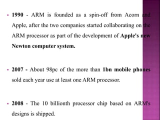  1990 - ARM is founded as a spin-off from Acorn and
Apple, after the two companies started collaborating on the
ARM processor as part of the development of Apple's new
Newton computer system.
 2007 - About 98pc of the more than 1bn mobile phones
sold each year use at least one ARM processor.
 2008 - The 10 billionth processor chip based on ARM's
designs is shipped.
 