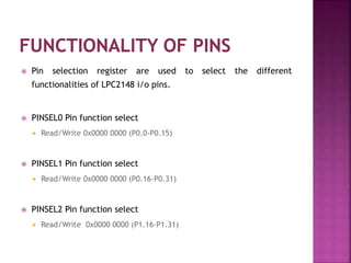  Pin selection register are used to select the different
functionalities of LPC2148 i/o pins.
 PINSEL0 Pin function select
 Read/Write 0x0000 0000 (P0.0-P0.15)
 PINSEL1 Pin function select
 Read/Write 0x0000 0000 (P0.16-P0.31)
 PINSEL2 Pin function select
 Read/Write 0x0000 0000 (P1.16-P1.31)
 