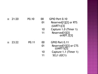  21:20 P0.10 00 GPIO Port 0.10
01 Reserved[1][2] or RTS
(UART1)[3]
10 Capture 1.0 (Timer 1)
11 Reserved[1][2]
orAD1.2[3]
 23:22 P0.11 00 GPIO Port 0.11
01 Reserved[1][2] or CTS
(UART1)[3]
10 Capture 1.1 (Timer 1)
11 SCL1 (I2C1)
 