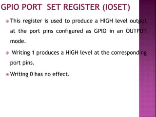  This register is used to produce a HIGH level output
at the port pins configured as GPIO in an OUTPUT
mode.
 Writing 1 produces a HIGH level at the corresponding
port pins.
 Writing 0 has no effect.
 