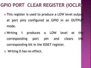  This register is used to produce a LOW level output
at port pins configured as GPIO in an OUTPUT
mode.
 Writing 1 produces a LOW level at the
corresponding port pin and clears the
corresponding bit in the IOSET register.
 Writing 0 has no effect.
 