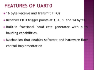  16 byte Receive and Transmit FIFOs
 Receiver FIFO trigger points at 1, 4, 8, and 14 bytes.
 Built-in fractional baud rate generator with auto
bauding capabilities.
 Mechanism that enables software and hardware flow
control implementation
 