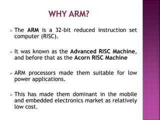  The ARM is a 32-bit reduced instruction set
computer (RISC).
 It was known as the Advanced RISC Machine,
and before that as the Acorn RISC Machine
 ARM processors made them suitable for low
power applications.
 This has made them dominant in the mobile
and embedded electronics market as relatively
low cost.
 