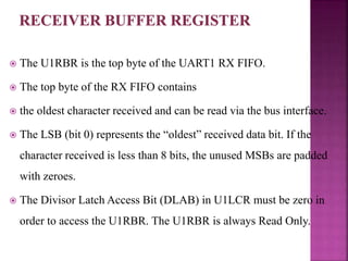  The U1RBR is the top byte of the UART1 RX FIFO.
 The top byte of the RX FIFO contains
 the oldest character received and can be read via the bus interface.
 The LSB (bit 0) represents the “oldest” received data bit. If the
character received is less than 8 bits, the unused MSBs are padded
with zeroes.
 The Divisor Latch Access Bit (DLAB) in U1LCR must be zero in
order to access the U1RBR. The U1RBR is always Read Only.
 