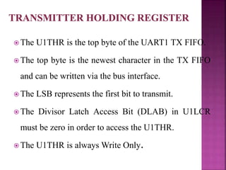  The U1THR is the top byte of the UART1 TX FIFO.
 The top byte is the newest character in the TX FIFO
and can be written via the bus interface.
 The LSB represents the first bit to transmit.
 The Divisor Latch Access Bit (DLAB) in U1LCR
must be zero in order to access the U1THR.
 The U1THR is always Write Only.
 