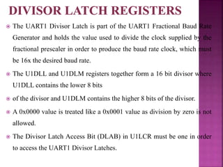  The UART1 Divisor Latch is part of the UART1 Fractional Baud Rate
Generator and holds the value used to divide the clock supplied by the
fractional prescaler in order to produce the baud rate clock, which must
be 16x the desired baud rate.
 The U1DLL and U1DLM registers together form a 16 bit divisor where
U1DLL contains the lower 8 bits
 of the divisor and U1DLM contains the higher 8 bits of the divisor.
 A 0x0000 value is treated like a 0x0001 value as division by zero is not
allowed.
 The Divisor Latch Access Bit (DLAB) in U1LCR must be one in order
to access the UART1 Divisor Latches.
 