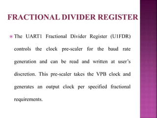  The UART1 Fractional Divider Register (U1FDR)
controls the clock pre-scaler for the baud rate
generation and can be read and written at user’s
discretion. This pre-scaler takes the VPB clock and
generates an output clock per specified fractional
requirements.
 