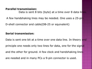 Parallel transmission:
Data is sent 8 bits (byte) at a time over 8 data lines.
A few handshaking lines may be needed. One uses a 25-pin
D-shell connector and cable(DB-25 or equivalent)
Serial transmission:
Data is sent one bit at a time over one data line. In theory and
principle one needs only two lines for data, one for the signal
and the other for ground. A few clock and handshaking lines
are needed and in many PCs a 9-pin connector is used.
 
