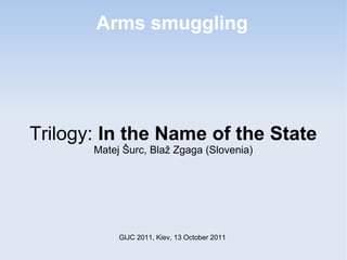 Arms smuggling




Trilogy: In the Name of the State
       Matej Šurc, Blaž Zgaga (Slovenia)




            GIJC 2011, Kiev, 13 October 2011
 