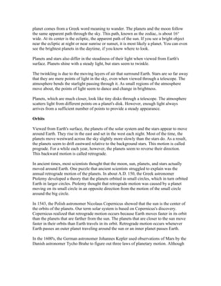 planet comes from a Greek word meaning to wander. The planets and the moon follow
the same apparent path through the sky. This path, known as the zodiac, is about 16°
wide. At its center is the ecliptic, the apparent path of the sun. If you see a bright object
near the ecliptic at night or near sunrise or sunset, it is most likely a planet. You can even
see the brightest planets in the daytime, if you know where to look.

Planets and stars also differ in the steadiness of their light when viewed from Earth's
surface. Planets shine with a steady light, but stars seem to twinkle.

The twinkling is due to the moving layers of air that surround Earth. Stars are so far away
that they are mere points of light in the sky, even when viewed through a telescope. The
atmosphere bends the starlight passing through it. As small regions of the atmosphere
move about, the points of light seem to dance and change in brightness.

Planets, which are much closer, look like tiny disks through a telescope. The atmosphere
scatters light from different points on a planet's disk. However, enough light always
arrives from a sufficient number of points to provide a steady appearance.

Orbits

Viewed from Earth's surface, the planets of the solar system and the stars appear to move
around Earth. They rise in the east and set in the west each night. Most of the time, the
planets move westward across the sky slightly more slowly than the stars do. As a result,
the planets seem to drift eastward relative to the background stars. This motion is called
prograde. For a while each year, however, the planets seem to reverse their direction.
This backward motion is called retrograde.

In ancient times, most scientists thought that the moon, sun, planets, and stars actually
moved around Earth. One puzzle that ancient scientists struggled to explain was the
annual retrograde motion of the planets. In about A.D. 150, the Greek astronomer
Ptolemy developed a theory that the planets orbited in small circles, which in turn orbited
Earth in larger circles. Ptolemy thought that retrograde motion was caused by a planet
moving on its small circle in an opposite direction from the motion of the small circle
around the big circle.

In 1543, the Polish astronomer Nicolaus Copernicus showed that the sun is the center of
the orbits of the planets. Our term solar system is based on Copernicus's discovery.
Copernicus realized that retrograde motion occurs because Earth moves faster in its orbit
than the planets that are farther from the sun. The planets that are closer to the sun move
faster in their orbits than Earth travels in its orbit. Retrograde motion occurs whenever
Earth passes an outer planet traveling around the sun or an inner planet passes Earth.

In the 1600's, the German astronomer Johannes Kepler used observations of Mars by the
Danish astronomer Tycho Brahe to figure out three laws of planetary motion. Although
 