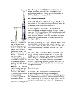 The U.S. Navy conducted the first successful launch of a
                               Polaris underwater missile in 1960. United States space
                               scientists later used many military rockets developed in the
                               1950's as the basis for launch vehicles.

                               Rocket-powered airplanes

                               On Oct. 14, 1947, Captain Charles E. Yeager of the U.S. Air
                               Force made the first supersonic (faster than sound) flight. He
                               flew a rocket-powered airplane called the X-1.

                               A rocket engine also powered the X-15, which set an
                               unofficial airplane altitude record of 354,200 feet (107,960
                               meters) in 1963. In one flight, the X-15 reached a peak speed
                               of 4,520 miles (7,274 kilometers) per hour -- more than six
                               times the speed of sound. A privately owned and developed
                               rocket-powered plane called the EZ-Rocket began piloted
                               test flights in 2001.
The vehicles shown here
helped the United States       The space age began on Oct. 4, 1957, when the Soviet Union
and the Soviet Union           launched the first artificial satellite, Sputnik 1, aboard a two-
achieve milestones in the      stage rocket. On Jan. 31, 1958, the U.S. Army launched the
exploration of space. The      first American satellite, Explorer 1, into orbit with a Juno I
United States no longer        rocket.
builds these rockets, but
Russia continues to use the    On April 12, 1961, a Soviet rocket put a cosmonaut, Major
Soviet A Class design in       Yuri A. Gagarin, into orbit around Earth for the first time.
the Soyuz rocket.              On May 5, 1961, a Redstone rocket launched Commander
• A Class (Vostok), Soviet.    Alan B. Shepard, Jr., the first American to travel in space.
Carried Yuri Gagarin, the      On April 12, 1981, the United States launched the rocket-
first person to orbit the      powered Columbia, the first space shuttle to orbit Earth. For
earth, in 1961. 126 feet (38   more information on the history of rockets in space travel,
meters)                        see Space exploration.
• Saturn 5, U.S. Launched
Neil Armstrong, the first      Rocket research
person to set foot on the
moon, in 1969. 363 feet    In the early 2000's, engineers and scientists worked to
(111 meters) Image credit: develop lightweight rocket engines that used safer
WORLD BOOK                 propellants. They also searched for more efficient propellants
illustrations by Oxford    that did not require refrigeration. Engineers began designing
Illustrators Limited       and testing smaller rocket engines for use in smaller vehicles,
                           such as tiny satellites that may weigh only a few pounds or
kilograms when fully loaded.
 