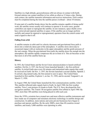 Satellites in a high altitude, geosynchronous orbit are always in contact with Earth.
Ground stations can contact satellites in low orbits as often as 12 times a day. During
each contact, the satellite transmits information and receives instructions. Each contact
must be completed during the time the satellite passes overhead -- about 10 minutes.

If some part of a satellite breaks down, but the satellite remains capable of doing useful
work, the satellite owner usually will continue to operate it. In some cases, ground
controllers can repair or reprogram the satellite. In rare instances, space shuttle crews
have retrieved and repaired satellites in space. If the satellite can no longer perform
usefully and cannot be repaired or reprogrammed, operators from the control center will
send a signal to shut it off.

Falling from orbit

A satellite remains in orbit until its velocity decreases and gravitational force pulls it
down into a relatively dense part of the atmosphere. A satellite slows down due to
occasional impact with air molecules in the upper atmosphere and the gentle pressure of
the sun's energy. When the gravitational force pulls the satellite down far enough into the
atmosphere, the satellite rapidly compresses the air in front of it. This air becomes so hot
that most or all of the satellite burns up.

History

In 1955, the United States and the Soviet Union announced plans to launch artificial
satellites. On Oct. 4, 1957, the Soviet Union launched Sputnik 1, the first artificial
satellite. It circled Earth once every 96 minutes and transmitted radio signals that could
be received on Earth. On Nov. 3, 1957, the Soviets launched a second satellite, Sputnik 2.
It carried a dog named Laika, the first animal to soar in space. The United States
launched its first satellite, Explorer 1, on Jan. 31, 1958, and its second, Vanguard 1, on
March 17, 1958.

In August 1960, the United States launched the first communications satellite, Echo I.
This satellite reflected radio signals back to Earth. In April 1960, the first weather
satellite, Tiros I, sent pictures of clouds to Earth. The U.S. Navy developed the first
navigation satellites. The Transit 1B navigation satellite first orbited in April 1960. By
1965, more than 100 satellites were being placed in orbit each year.

Since the 1970's, scientists have created new and more effective satellite instruments and
have made use of computers and miniature electronic technology in satellite design and
construction. In addition, more nations and some private businesses have begun to
purchase and operate satellites. By the early 2000's, more than 40 countries owned
satellites, and nearly 3,000 satellites were operating in orbit.
 