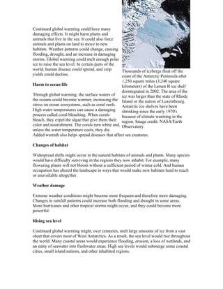 Continued global warming could have many
damaging effects. It might harm plants and
animals that live in the sea. It could also force
animals and plants on land to move to new
habitats. Weather patterns could change, causing
flooding, drought, and an increase in damaging
storms. Global warming could melt enough polar
ice to raise the sea level. In certain parts of the
world, human disease could spread, and crop         Thousands of icebergs float off the
yields could decline.                               coast of the Antarctic Peninsula after
                                                    1,250 square miles (3,240 square
Harm to ocean life                                  kilometers) of the Larsen B ice shelf
                                                    disintegrated in 2002. The area of the
Through global warming, the surface waters of       ice was larger than the state of Rhode
the oceans could become warmer, increasing the Island or the nation of Luxembourg.
stress on ocean ecosystems, such as coral reefs. Antarctic ice shelves have been
High water temperatures can cause a damaging shrinking since the early 1970's
process called coral bleaching. When corals         because of climate warming in the
bleach, they expel the algae that give them their region. Image credit: NASA/Earth
color and nourishment. The corals turn white and, Observatory
unless the water temperature cools, they die.
Added warmth also helps spread diseases that affect sea creatures.

Changes of habitat

Widespread shifts might occur in the natural habitats of animals and plants. Many species
would have difficulty surviving in the regions they now inhabit. For example, many
flowering plants will not bloom without a sufficient period of winter cold. And human
occupation has altered the landscape in ways that would make new habitats hard to reach
or unavailable altogether.

Weather damage

Extreme weather conditions might become more frequent and therefore more damaging.
Changes in rainfall patterns could increase both flooding and drought in some areas.
More hurricanes and other tropical storms might occur, and they could become more
powerful.

Rising sea level

Continued global warming might, over centuries, melt large amounts of ice from a vast
sheet that covers most of West Antarctica. As a result, the sea level would rise throughout
the world. Many coastal areas would experience flooding, erosion, a loss of wetlands, and
an entry of seawater into freshwater areas. High sea levels would submerge some coastal
cities, small island nations, and other inhabited regions.
 