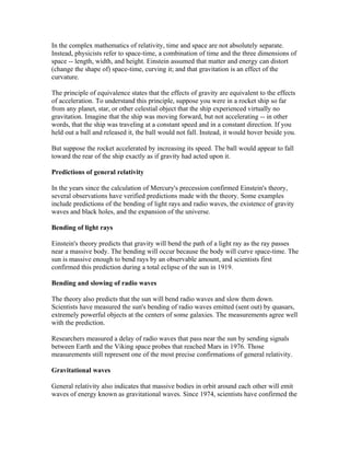In the complex mathematics of relativity, time and space are not absolutely separate.
Instead, physicists refer to space-time, a combination of time and the three dimensions of
space -- length, width, and height. Einstein assumed that matter and energy can distort
(change the shape of) space-time, curving it; and that gravitation is an effect of the
curvature.

The principle of equivalence states that the effects of gravity are equivalent to the effects
of acceleration. To understand this principle, suppose you were in a rocket ship so far
from any planet, star, or other celestial object that the ship experienced virtually no
gravitation. Imagine that the ship was moving forward, but not accelerating -- in other
words, that the ship was traveling at a constant speed and in a constant direction. If you
held out a ball and released it, the ball would not fall. Instead, it would hover beside you.

But suppose the rocket accelerated by increasing its speed. The ball would appear to fall
toward the rear of the ship exactly as if gravity had acted upon it.

Predictions of general relativity

In the years since the calculation of Mercury's precession confirmed Einstein's theory,
several observations have verified predictions made with the theory. Some examples
include predictions of the bending of light rays and radio waves, the existence of gravity
waves and black holes, and the expansion of the universe.

Bending of light rays

Einstein's theory predicts that gravity will bend the path of a light ray as the ray passes
near a massive body. The bending will occur because the body will curve space-time. The
sun is massive enough to bend rays by an observable amount, and scientists first
confirmed this prediction during a total eclipse of the sun in 1919.

Bending and slowing of radio waves

The theory also predicts that the sun will bend radio waves and slow them down.
Scientists have measured the sun's bending of radio waves emitted (sent out) by quasars,
extremely powerful objects at the centers of some galaxies. The measurements agree well
with the prediction.

Researchers measured a delay of radio waves that pass near the sun by sending signals
between Earth and the Viking space probes that reached Mars in 1976. Those
measurements still represent one of the most precise confirmations of general relativity.

Gravitational waves

General relativity also indicates that massive bodies in orbit around each other will emit
waves of energy known as gravitational waves. Since 1974, scientists have confirmed the
 