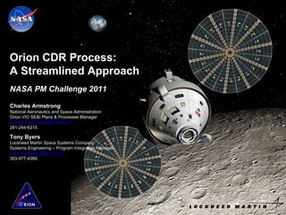 Orion CDR Process: A Streamlined Approach Charles Armstrong National Aeronautics and Space Administration Orion VIO SE&I Plans & Processes Manager [email_address] 281-244-6315 Tony Byers Lockheed Martin Space Systems Company Systems Engineering – Program Integration Manager [email_address] 303-977-4389 NASA PM Challenge 2011 