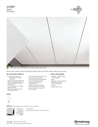 319 TechLine 877 276-7876		
armstrongceilings.com/commercial
ULTIMA®
Vector®
fine texture
COLOR
White
(WH)
TYPICAL APPLICATIONS
• Renovation – installs on existing
15/16 suspension
• Offices
• Healthcare – assists in addressing
HIPAA, HCAHPS, and FGI
acoustical requirements
• Corridors
• Lobbies/reception areas
KEY SELECTION ATTRIBUTES
• Smooth, clean, durable finish –
   Washable, Scratch-resistant,
Soil-resistant
• Ultima®
Vector®
panels are part of the
Sustain™
portfolio and meet the most
stringent sustainability compliance
standards today
• 1/4 reveal resulting in a monolithic
appearance (Vector)
• Downward accessible for minimal
plenum height (Vector)
• USDA Certified Biobased Product – 88%
• Visual coordinates with Optima®
for mixed (open/closed plan) applications
• Item 1920 available with Create!™
printed images and patterns,
see pages 245-247
• 30-Year Limited System Warranty
against visible sag, mold, and mildew
• Fast Size™
panels recommended for
fixture integration
Ultima® Vector® panels are great for projects where plenum space is limited and a sleek, modern visual is desired.
1. Ultima®
Vector®
2. Ultima Vector with Prelude®
15/16 suspension system
2
DETAILS (Other Suspension Systems compatible. Refer to listing on page 320.)
1
1920
Ultima® Vector® panels with Prelude® 15/16 suspension system (Pgs. 391-392)
 