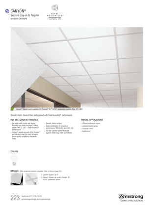 223 TechLine 877 276-7876
armstrongceilings.com/commercial
Canyon® Square Lay-in panels with Prelude® XL® 15/16 suspension system (Pgs. 391-392)
TYPICAL APPLICATIONS
• Offices/conference rooms
•  Lobbies/reception areas
•  Computer rooms
• Auditoriums
KEY SELECTION ATTRIBUTES
• Get total noise control and design
flexibility with Total Acoustics®
ceiling
panels: NRC + CAC = Total Acoustics®
performance
•  Canyon®
panels are part of the Sustain™
portfolio and meet the most stringent
sustainability compliance standards
today
• Smooth, White surface
• Good combination of acoustical
performance; NRC (0.60) and CAC (35)
• 30-Year Limited System Warranty
against visible sag, mold, and mildew
Smooth finish, mineral fiber ceiling panel with Total Acoustics®
performance.
CANYON®
Square Lay-in  Tegular
smooth texture
COLORS
White
(WH)
DETAILS (Other Suspension Systems compatible. Refer to listing on page 224.)
1
1. Canyon® Square Lay-in
2. Canyon®
Square Lay-in with Prelude®
XL®
15/16 suspension system
2
new
 