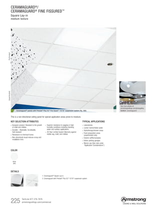 225 TechLine 877 276-7876
armstrongceilings.com/commercial
KEY SELECTION ATTRIBUTES
• Inorganic product. Resistant to the growth
of mold and mildew
• Durable – Washable, Scrubbable,
Soil-resistant
• Resistance to chemical fumes
• Non-directional visual reduces scrap and
installation time
Ceramaguard® panels with Prelude® Plus XL® Fire Guard™ 15/16 suspension system (Pg. 390)
COLOR
White
(WH)
TYPICAL APPLICATIONS
• Laboratories
• Locker rooms/indoor pools
• Hydrotherapy/shower areas
• Food preparation areas
(unperforated only)
• Exterior soffits/canopies
• Indoor parking garages
• Marine use (See note under
“Application Considerations”)
• Superior resistance to sagging in high
humidity conditions including standing
water and outdoor applications
• 30-Year Limited System Warranty against
visible sag, mold, and mildew
This is a non-directional ceiling panel for special application areas prone to moisture.
See more photos at:
armstrongceilings.com/photogallery
SEARCH: ceramaguard
CERAMAGUARD®
/
CERAMAGUARD®
FINE FISSURED™
Square Lay-in
medium texture
PerforatedUnperforated
DETAILS
1
1. Ceramaguard®
Square Lay-in
2. Ceramaguard with Prelude®
Plus XL®
15/16 suspension system
2
 